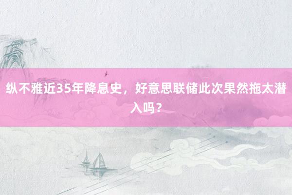 纵不雅近35年降息史，好意思联储此次果然拖太潜入吗？